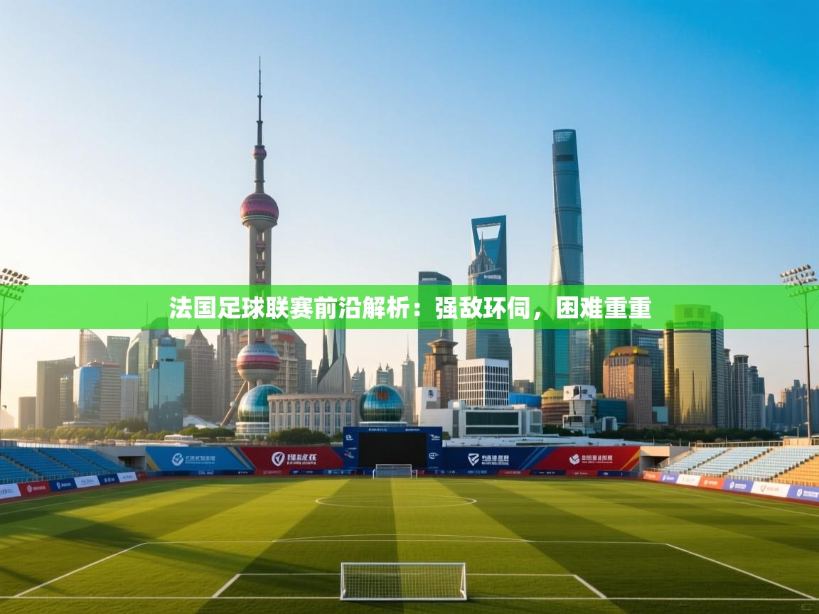 法国足球联赛前沿解析：强敌环伺，困难重重