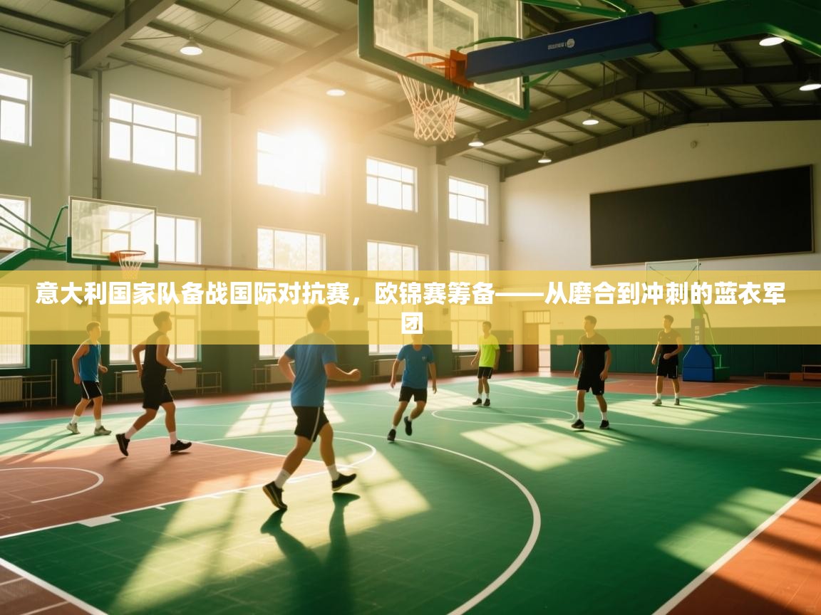 意大利国家队备战国际对抗赛，欧锦赛筹备——从磨合到冲刺的蓝衣军团