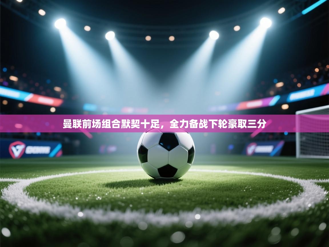 曼联前场组合默契十足，全力备战下轮豪取三分